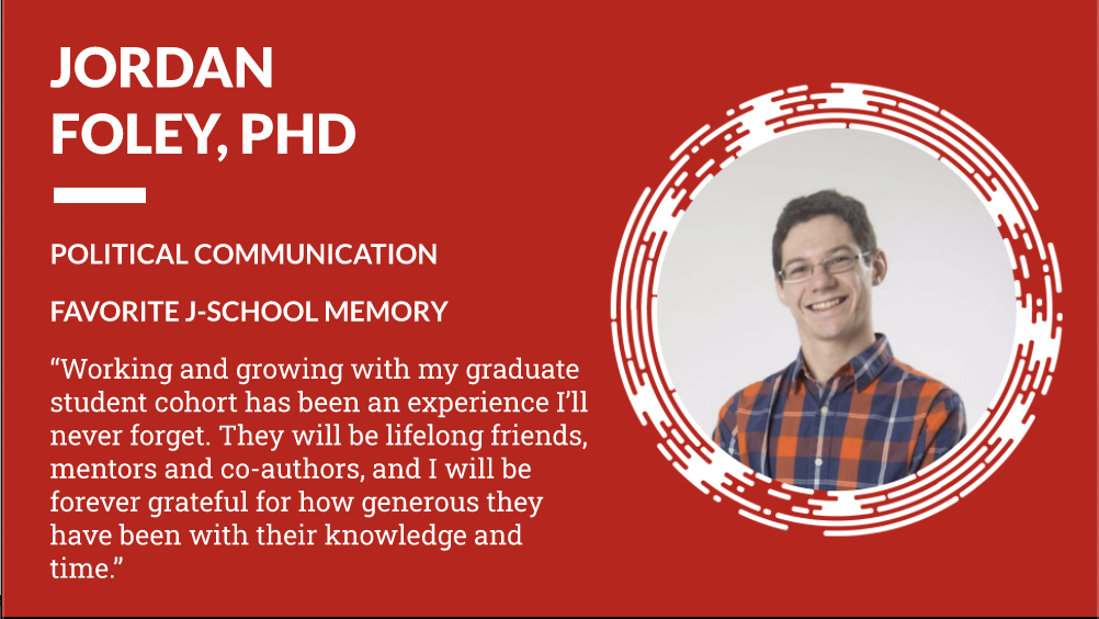 Jordan Foley PhD Political Communication - Favorite J-School Memory "Working and growing with my graduate student cohort has been an experience I'll never forget. They will be lifelong friends, mentors and co-authors, and I will be forever grateful for how generous they have been with their knowledge and time."