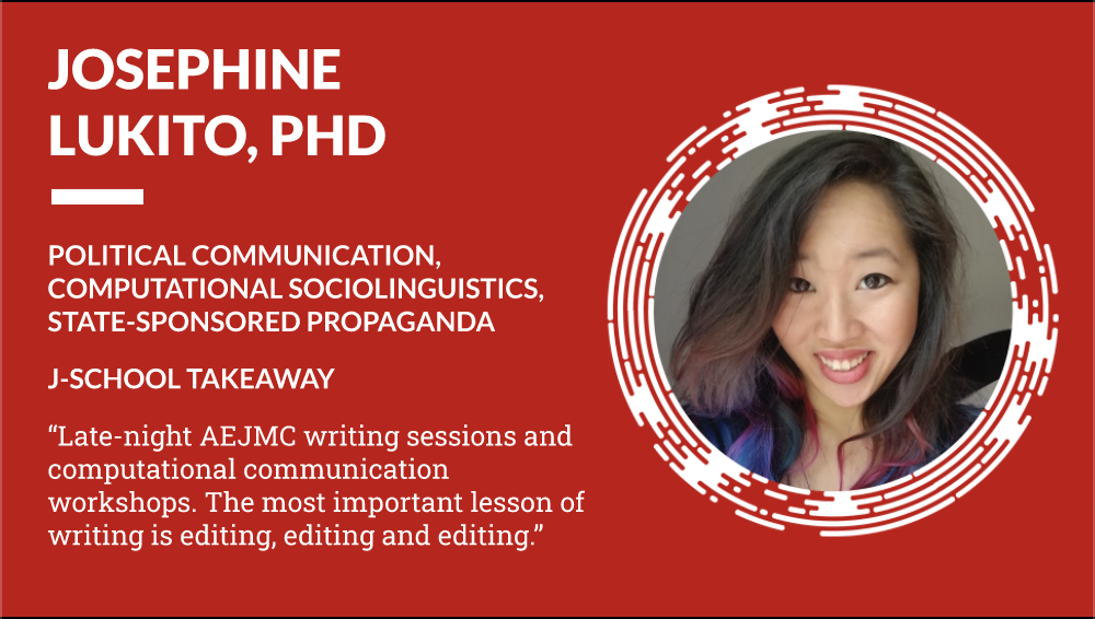 Josephine Lukito PhD Political Communication, Computational Sociolinguistics, State-Sponsored Propaganda - J-School Takeaway "Late-night AEJMC writing sessions and computational communication workshops. The most important lesson of writing is editing, editing and editing."