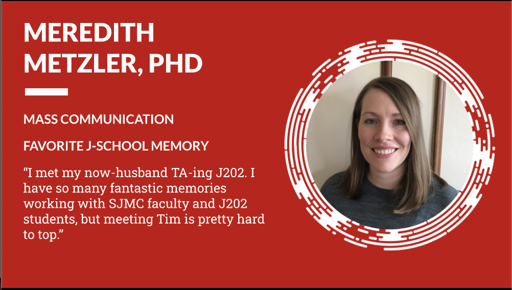 Meredith Metzler PhD Mass Communication - Favorite J-School Memory "I met my now-husband TA-ing J202. I have so many fantastic memories working with SJMC faculty and J202 students, but meeting Tim is pretty hard to top."