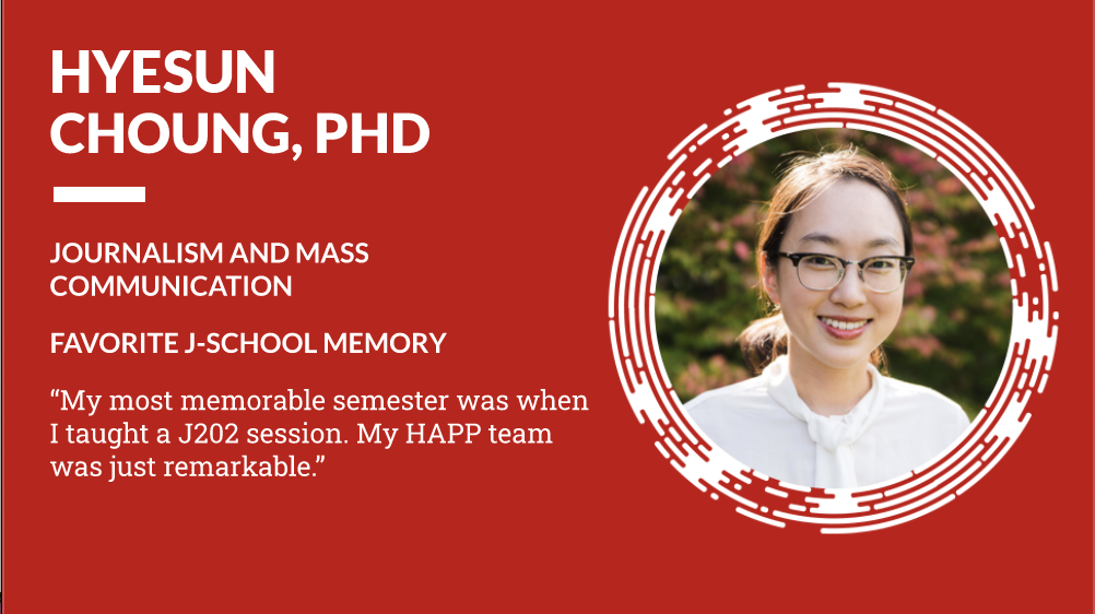 Hyesun Choung, PhD Journalism and Mass Communication, Favorite J-School Memory "My most memorable semester was when I taught a J202 session. My HAPP team was just remarkable."