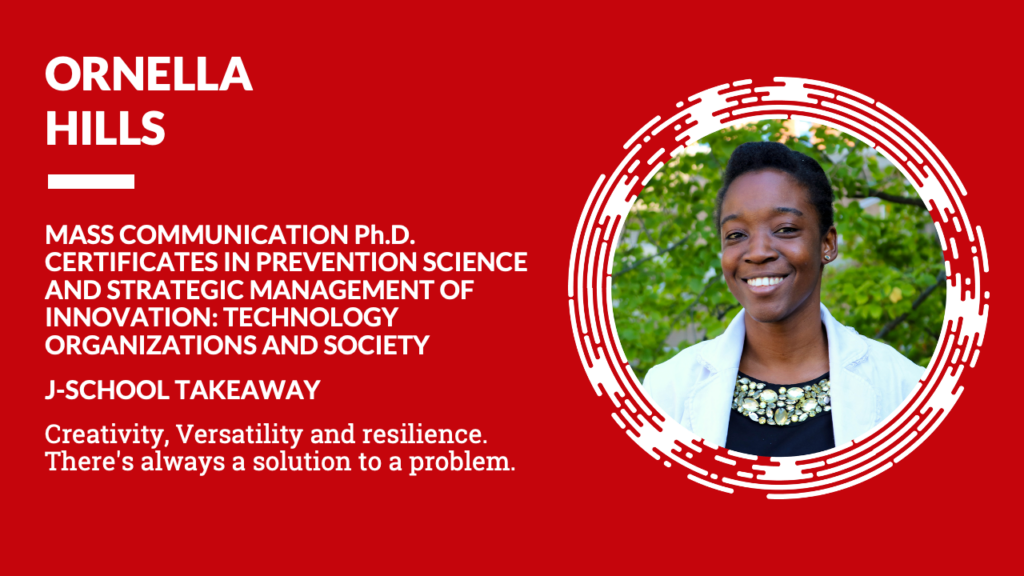 Ornella Hills Mass Communication Ph.D. Certificates in Prevention Science and Strategic Management of Innovation: Technology Organizations and Society J-School Takeaway Creativity, Versatility and resilience. There's always a solution to a problem.