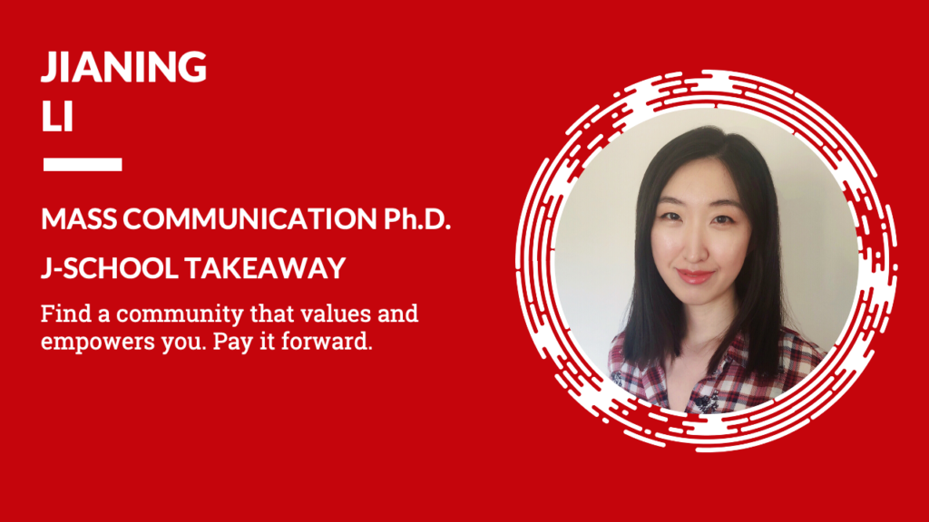 Jianing Li Mass Communication Ph.D. J-School Takeaway Find a community that values and empowers you. Pay it forward.