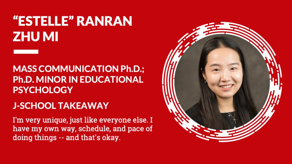 Estelle Ranran Zhu Mi Mass Communication Ph.D. Ph.D. minor in educational psychology J-School Takeaway I'm very uniques, just like everyone else. I have my own way, schedule, and pace of doing things -- and that's okay.