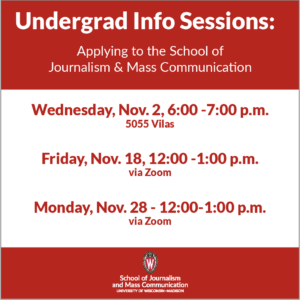 Undergrad Info Sessions: Applying to the School of Journalism & Mass Communication: Wed., Nov. 2, 6-7 PM (5055 Vilas); Friday, Nov. 18, 12-1 PM (via Zoom); Monday, Nov. 28, 12-1 PM (via Zoom). 